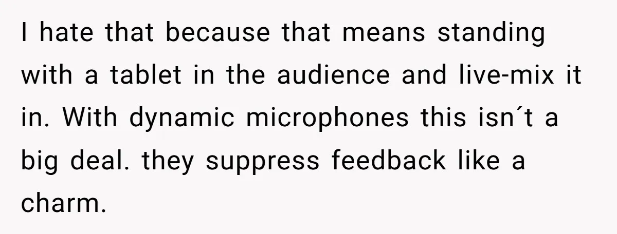 I hate that because that means standing with a tablet in the audience and live-mix it in. With dynamic microphones this isn´t a big deal. they suppress feedback like a...