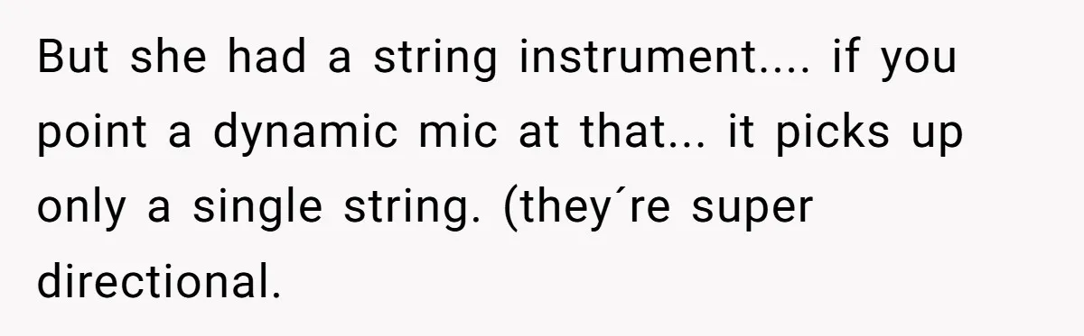 But she had a string instrument.... if you point a dynamic mic at that... it picks up only a single string. (they´re super directional.