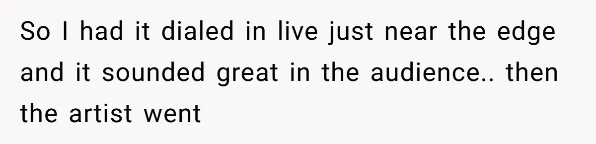 So I had it dialed in live just near the edge and it sounded great in the audience.. then the artist went