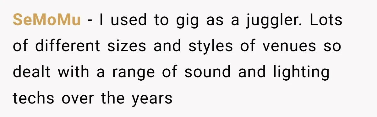 SeMoMu − I used to gig as a juggler. Lots of different sizes and styles of venues so dealt with a range of sound and lighting techs over the years