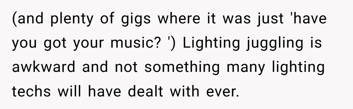 (and plenty of gigs where it was just 'have you got your music? ') Lighting juggling is awkward and not something many lighting techs will have dealt with ever.