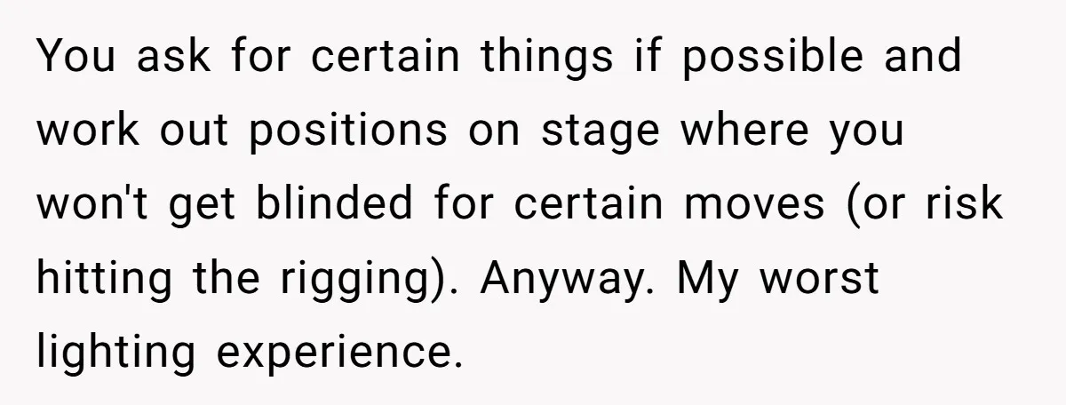 You ask for certain things if possible and work out positions on stage where you won't get blinded for certain moves (or risk hitting the rigging). Anyway. My worst lighting...