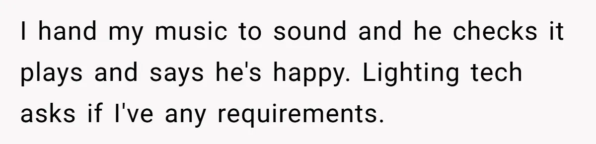 I hand my music to sound and he checks it plays and says he's happy. Lighting tech asks if I've any requirements.