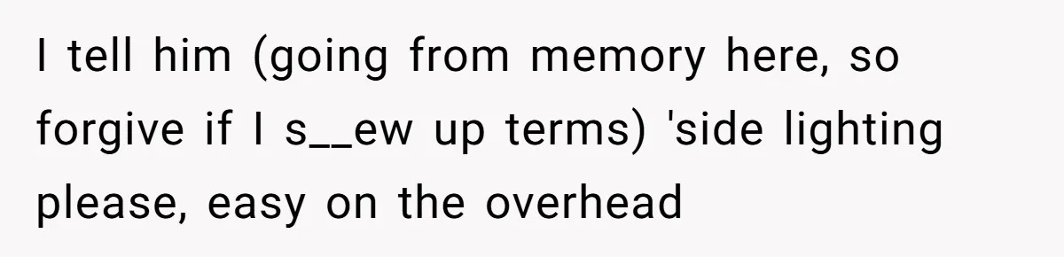 I tell him (going from memory here, so forgive if I s__ew up terms) 'side lighting please, easy on the overhead