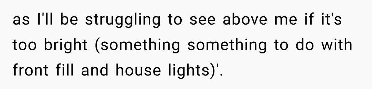 as I'll be struggling to see above me if it's too bright (something something to do with front fill and house lights)'.