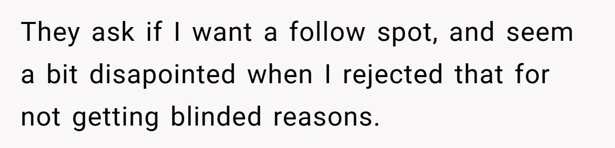They ask if I want a follow spot, and seem a bit disapointed when I rejected that for not getting blinded reasons.