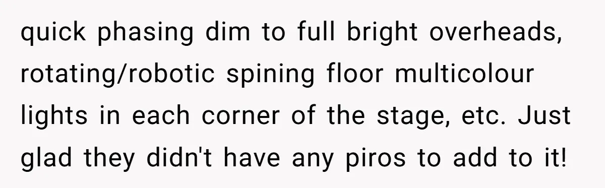quick phasing dim to full bright overheads, rotating/robotic spining floor multicolour lights in each corner of the stage, etc. Just glad they didn't have any piros to add to it!