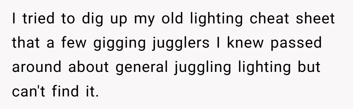 I tried to dig up my old lighting cheat sheet that a few gigging jugglers I knew passed around about general juggling lighting but can't find it.