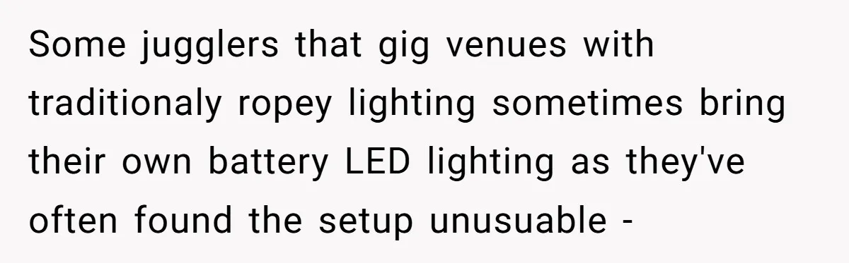 Some jugglers that gig venues with traditionaly ropey lighting sometimes bring their own battery LED lighting as they've often found the setup unusuable -