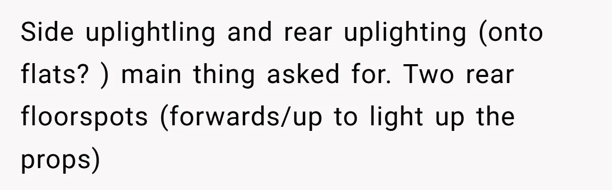 Side uplightling and rear uplighting (onto flats? ) main thing asked for. Two rear floorspots (forwards/up to light up the props)