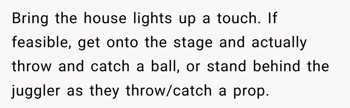 Bring the house lights up a touch. If feasible, get onto the stage and actually throw and catch a ball, or stand behind the juggler as they throw/catch a prop.