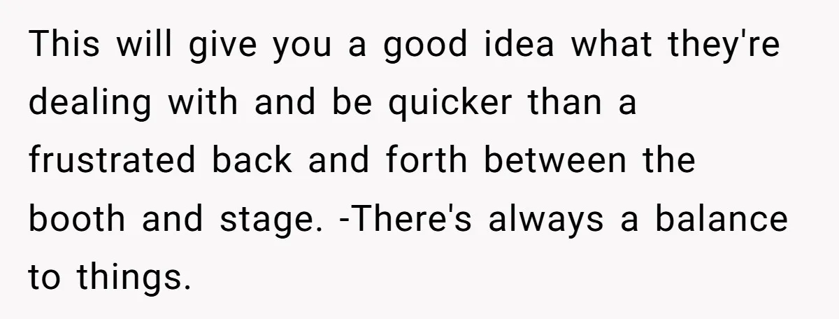 This will give you a good idea what they're dealing with and be quicker than a frustrated back and forth between the booth and stage. -There's always a balance to...