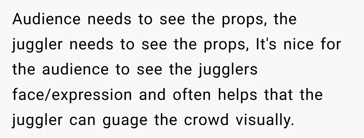 Audience needs to see the props, the juggler needs to see the props, It's nice for the audience to see the jugglers face/expression and often helps that the juggler can...