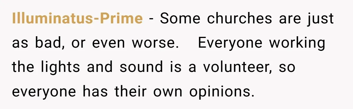 Illuminatus-Prime − Some churches are just as bad, or even worse.   Everyone working the lights and sound is a volunteer, so everyone has their own opinions.