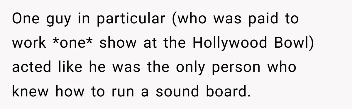 One guy in particular (who was paid to work *one* show at the Hollywood Bowl) acted like he was the only person who knew how to run a sound board.