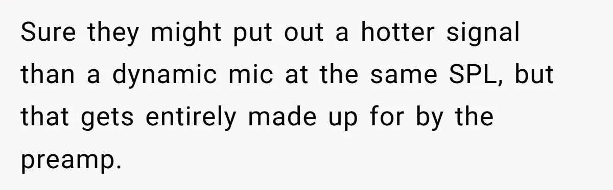 Sure they might put out a hotter signal than a dynamic mic at the same SPL, but that gets entirely made up for by the preamp.