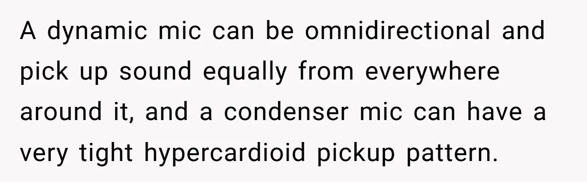 A dynamic mic can be omnidirectional and pick up sound equally from everywhere around it, and a condenser mic can have a very tight hypercardioid pickup pattern.