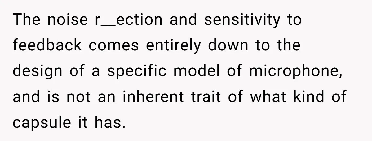 The noise r__ection and sensitivity to feedback comes entirely down to the design of a specific model of microphone, and is not an inherent trait of what kind of capsule...