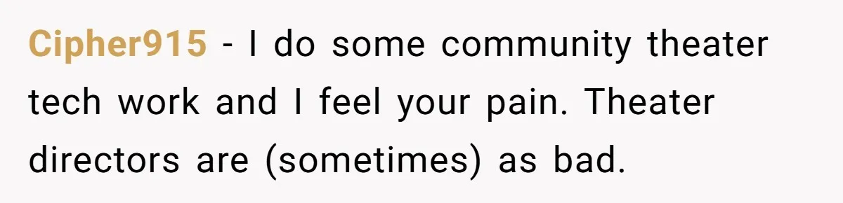 Cipher915 − I do some community theater tech work and I feel your pain. Theater directors are (sometimes) as bad.