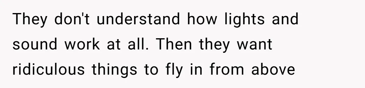 They don't understand how lights and sound work at all. Then they want ridiculous things to fly in from above