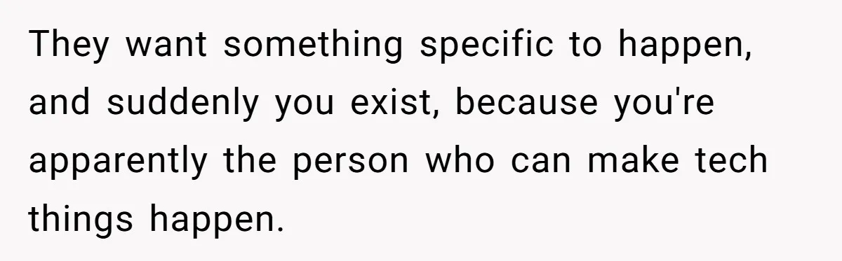 They want something specific to happen, and suddenly you exist, because you're apparently the person who can make tech things happen.