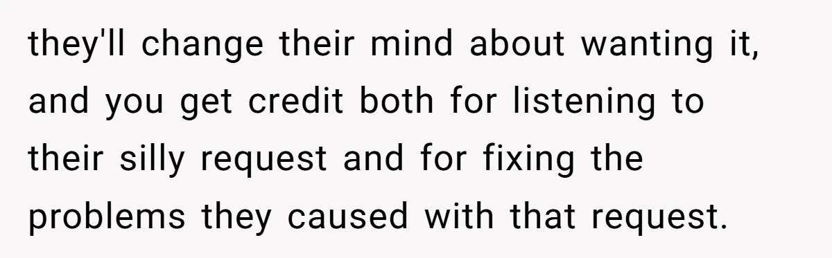 they'll change their mind about wanting it, and you get credit both for listening to their silly request and for fixing the problems they caused with that request.