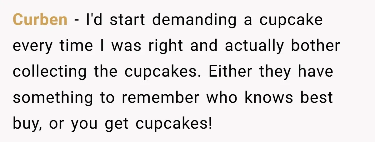 Curben − I'd start demanding a cupcake every time I was right and actually bother collecting the cupcakes. Either they have something to remember who knows best buy, or you...
