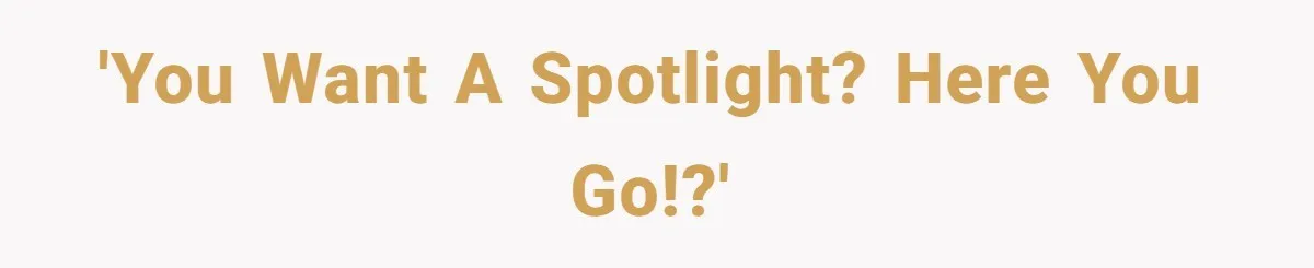 'You want a spotlight? here you go!?'