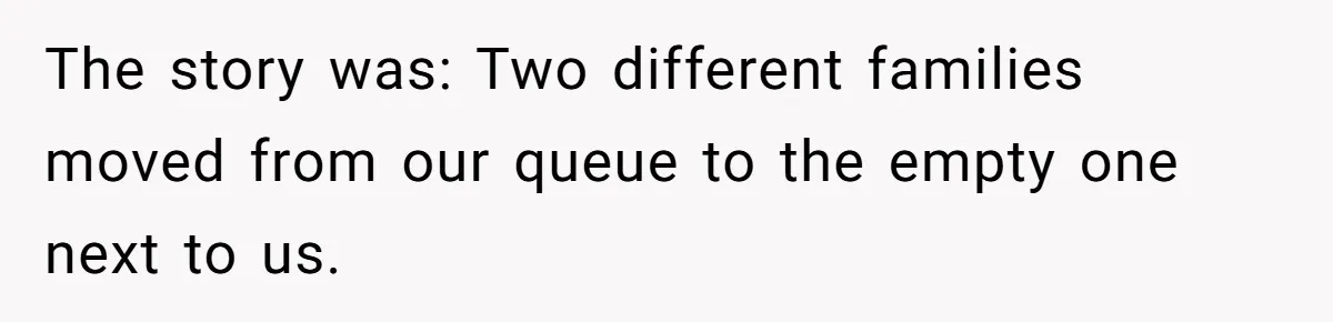 The story was: Two different families moved from our queue to the empty one next to us.