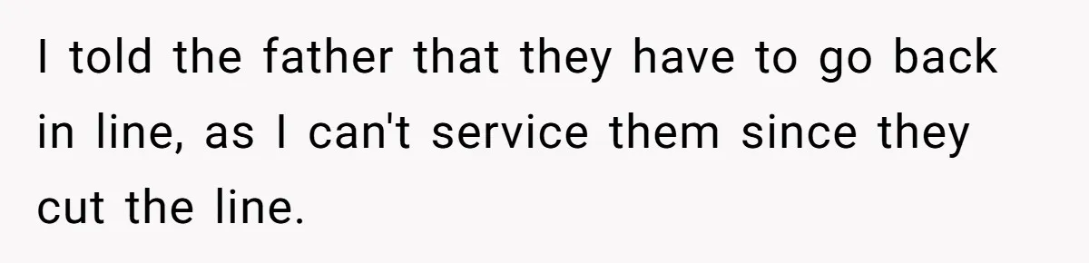 I told the father that they have to go back in line, as I can't service them since they cut the line.