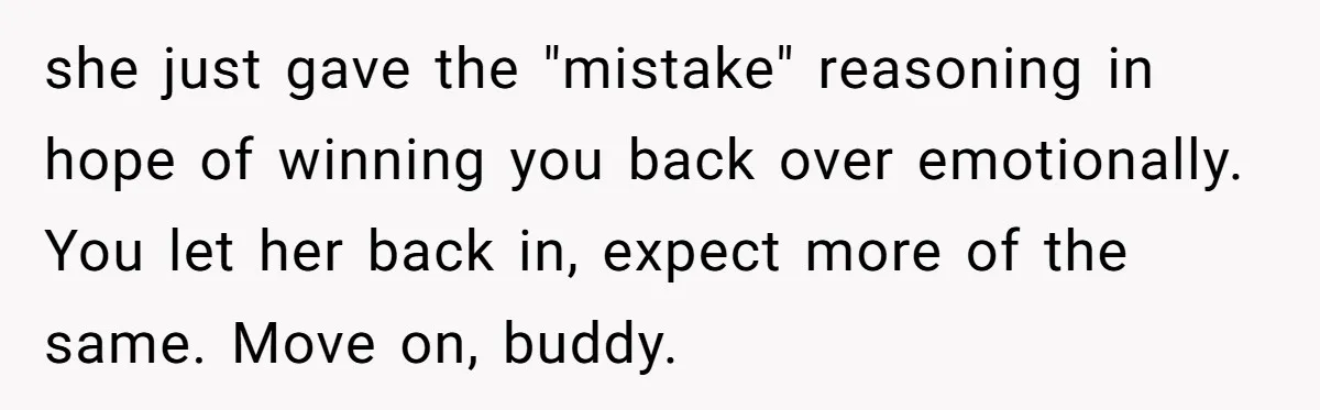 she just gave the "mistake" reasoning in hope of winning you back over emotionally. You let her back in, expect more of the same. Move on, buddy.