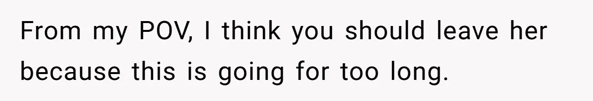 From my POV, I think you should leave her because this is going for too long.