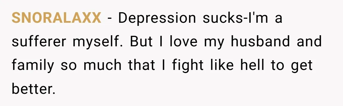 SNORALAXX − Depression sucks-I'm a sufferer myself. But I love my husband and family so much that I fight like hell to get better.