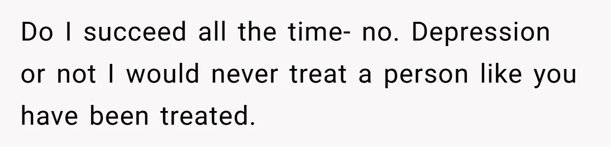Do I succeed all the time- no. Depression or not I would never treat a person like you have been treated.