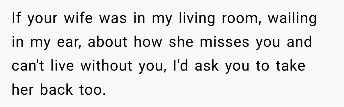 If your wife was in my living room, wailing in my ear, about how she misses you and can't live without you, I'd ask you to take her back too.