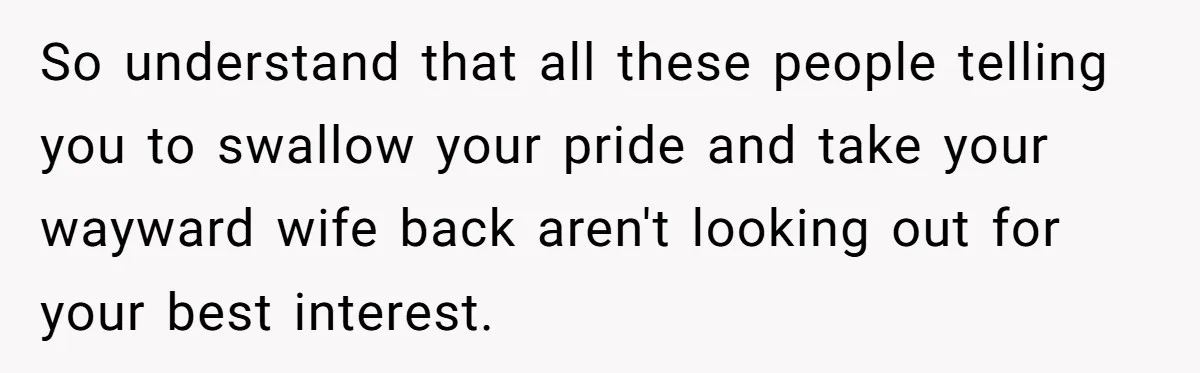 So understand that all these people telling you to swallow your pride and take your wayward wife back aren't looking out for your best interest.