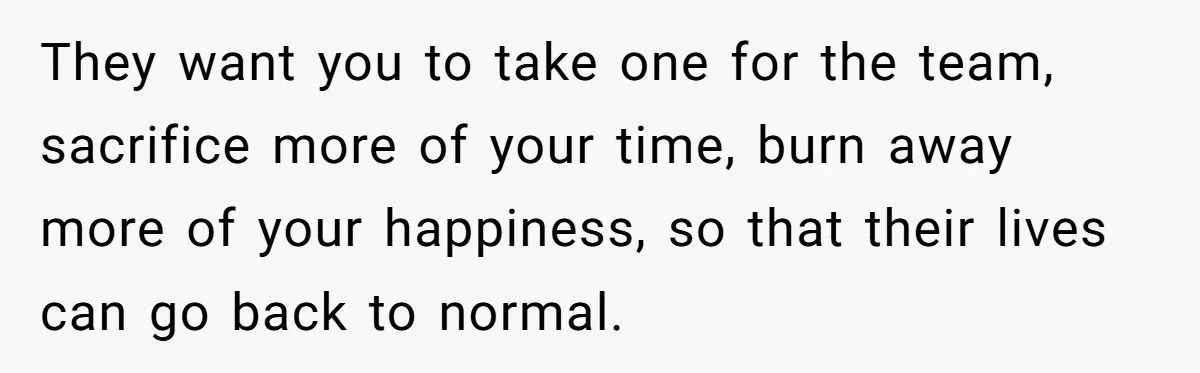 They want you to take one for the team, sacrifice more of your time, burn away more of your happiness, so that their lives can go back to normal.