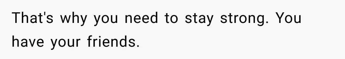 That's why you need to stay strong. You have your friends.
