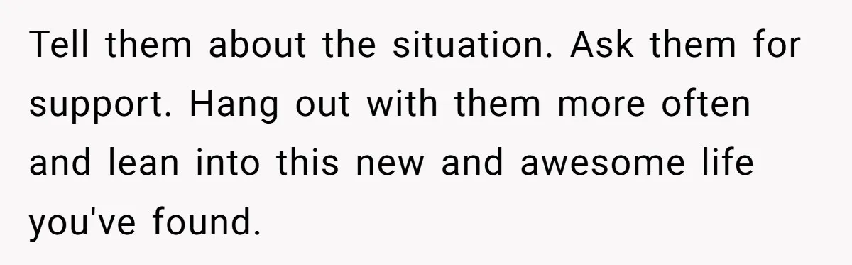 Tell them about the situation. Ask them for support. Hang out with them more often and lean into this new and awesome life you've found.