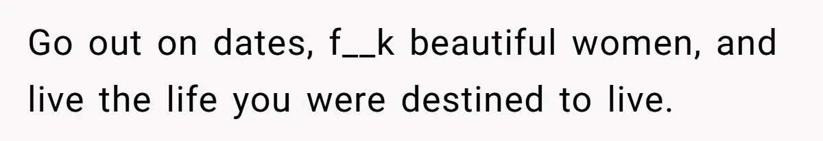 Go out on dates, f__k beautiful women, and live the life you were destined to live.