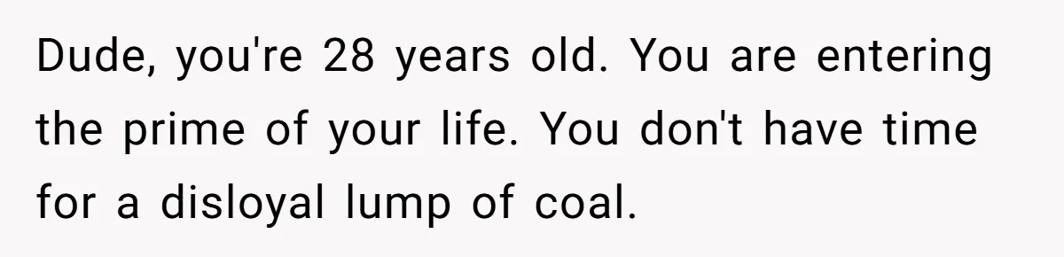 Dude, you're 28 years old. You are entering the prime of your life. You don't have time for a disloyal lump of coal.