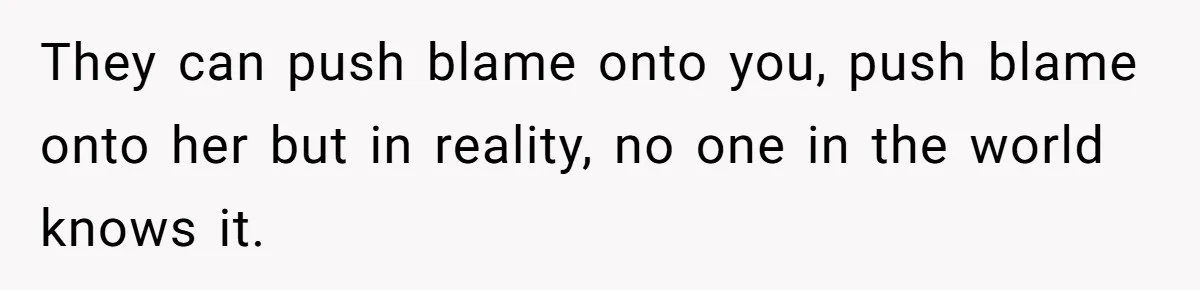 They can push blame onto you, push blame onto her but in reality, no one in the world knows it.