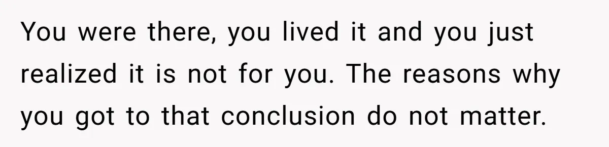 You were there, you lived it and you just realized it is not for you. The reasons why you got to that conclusion do not matter.