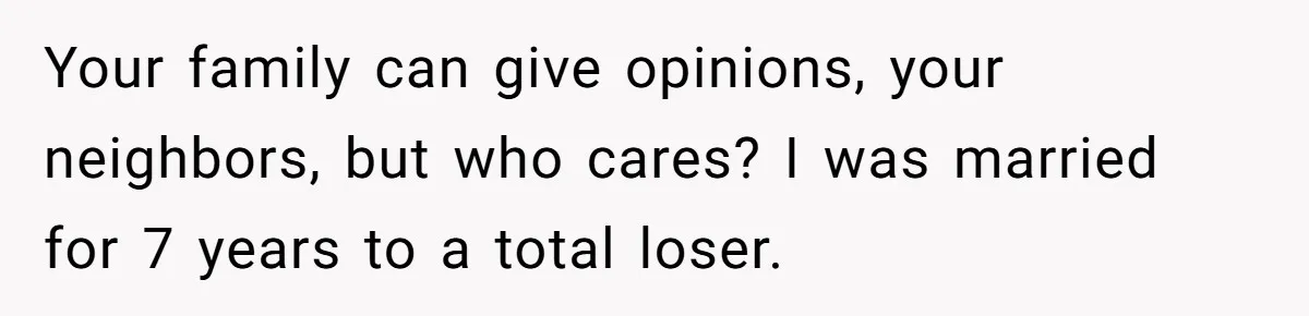Your family can give opinions, your neighbors, but who cares? I was married for 7 years to a total loser.