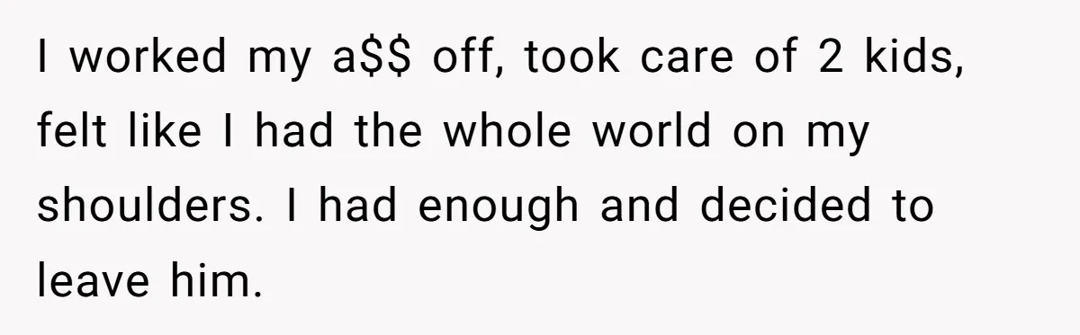 I worked my a$$ off, took care of 2 kids, felt like I had the whole world on my shoulders. I had enough and decided to leave him.