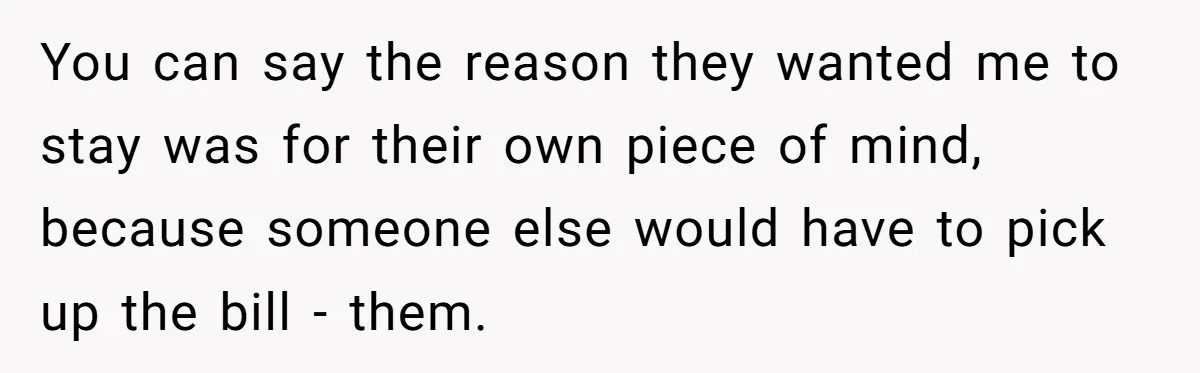 You can say the reason they wanted me to stay was for their own piece of mind, because someone else would have to pick up the bill - them.