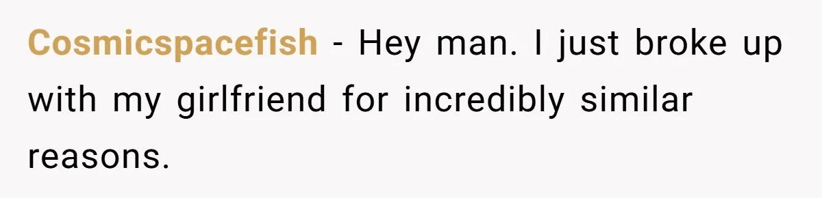 Cosmicspacefish − Hey man. I just broke up with my girlfriend for incredibly similar reasons.