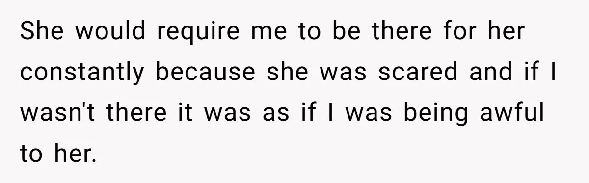 She would require me to be there for her constantly because she was scared and if I wasn't there it was as if I was being awful to her.