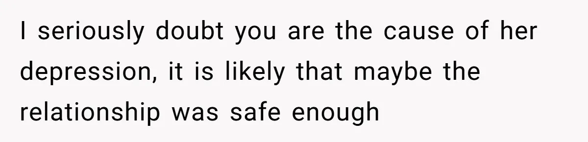 I seriously doubt you are the cause of her depression, it is likely that maybe the relationship was safe enough