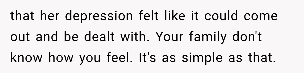 that her depression felt like it could come out and be dealt with. Your family don't know how you feel. It's as simple as that.